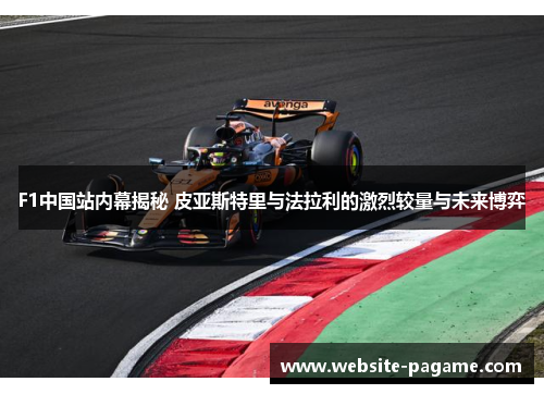 F1中国站内幕揭秘 皮亚斯特里与法拉利的激烈较量与未来博弈