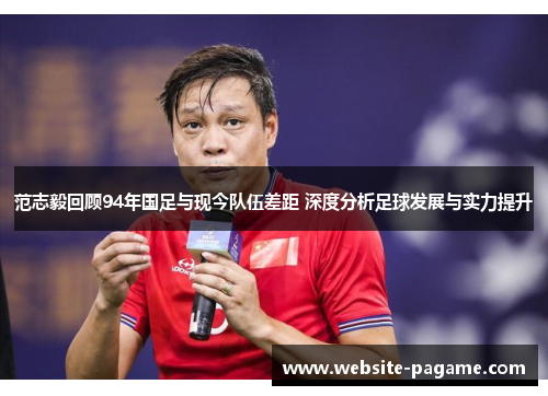 范志毅回顾94年国足与现今队伍差距 深度分析足球发展与实力提升