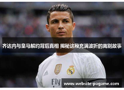齐达内与皇马解约背后真相 揭秘这段充满波折的离别故事 齐达内与皇马解约背后真相 揭秘这段充满波折的离别故事