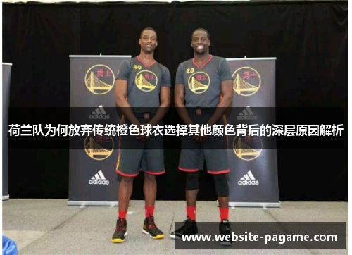 荷兰队为何放弃传统橙色球衣选择其他颜色背后的深层原因解析