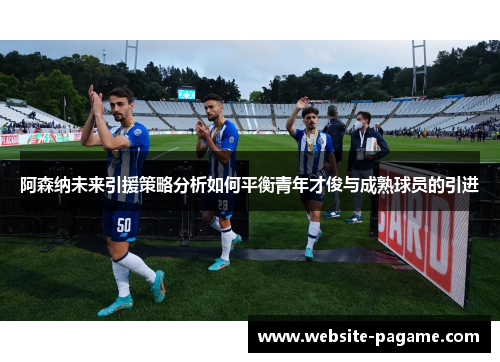 阿森纳未来引援策略分析如何平衡青年才俊与成熟球员的引进 阿森纳未来引援策略分析如何平衡青年才俊与成熟球员的引进