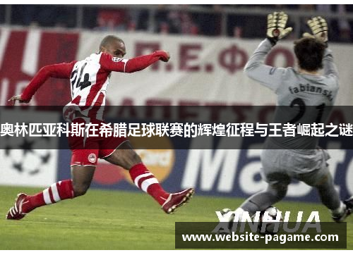 奥林匹亚科斯在希腊足球联赛的辉煌征程与王者崛起之谜