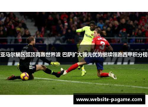 亚马尔禁区弧顶再轰世界波 巴萨扩大领先优势继续领跑西甲积分榜