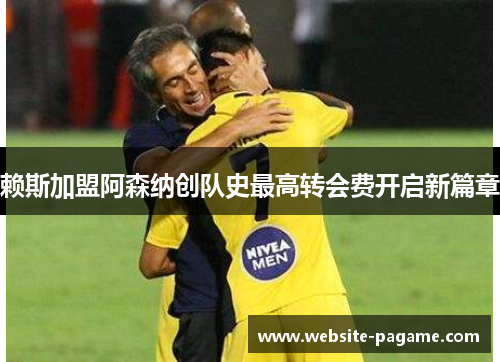 赖斯加盟阿森纳创队史最高转会费开启新篇章